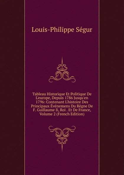 Обложка книги Tableau Historique Et Politique De L.europe, Depuis 1786 Jusqu.en 1796: Contenant L.histoire Des Principaux Evenemens Du Regne De F. Guillaume Ii, Roi . Et De France, Volume 2 (French Edition), Louis-Philippe Ségur