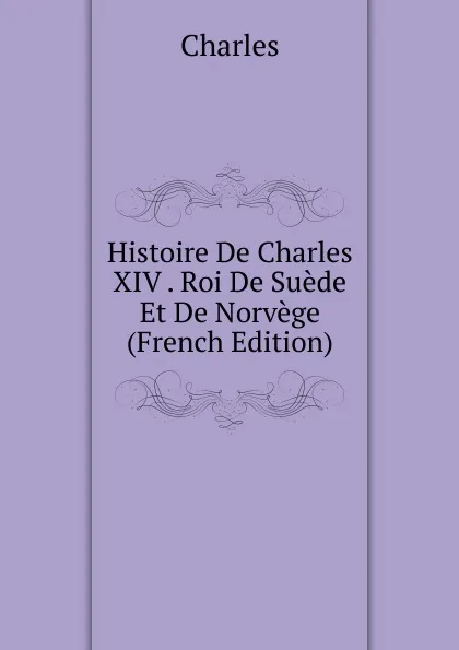 Обложка книги Histoire De Charles XIV . Roi De Suede Et De Norvege (French Edition), Charles