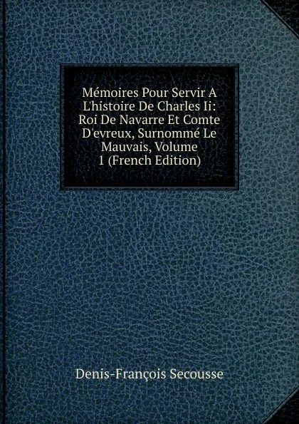 Обложка книги Memoires Pour Servir A L.histoire De Charles Ii: Roi De Navarre Et Comte D.evreux, Surnomme Le Mauvais, Volume 1 (French Edition), Denis-François Secousse