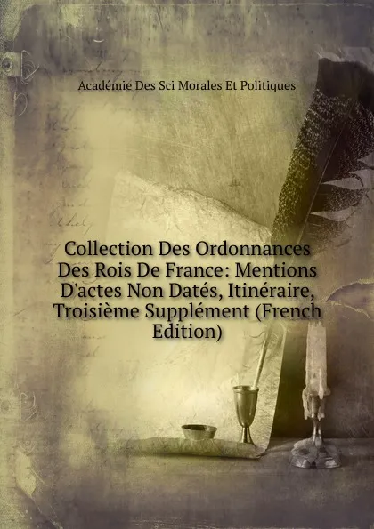 Обложка книги Collection Des Ordonnances Des Rois De France: Mentions D.actes Non Dates, Itineraire, Troisieme Supplement (French Edition), Académie Des Sci Morales Et Politiques