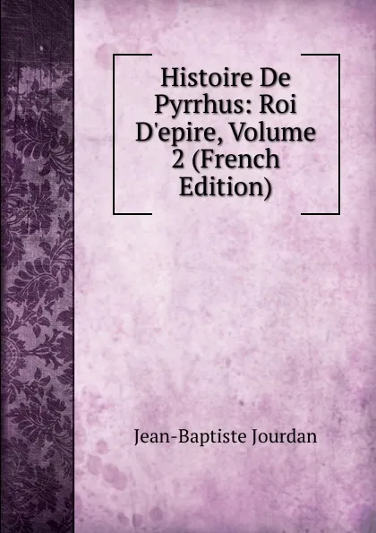 Обложка книги Histoire De Pyrrhus: Roi D.epire, Volume 2 (French Edition), Jean-Baptiste Jourdan