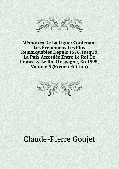 Обложка книги Memoires De La Ligue: Contenant Les Evenemens Les Plus Remarquables Depuis 1576, Jusqu.a La Paix Accordee Entre Le Roi De France . Le Roi D.espagne, En 1598, Volume 5 (French Edition), Claude-Pierre Goujet