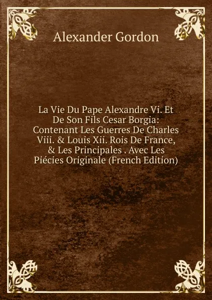 Обложка книги La Vie Du Pape Alexandre Vi. Et De Son Fils Cesar Borgia: Contenant Les Guerres De Charles Viii. . Louis Xii. Rois De France, . Les Principales . Avec Les Piecies Originale (French Edition), Alexander Gordon