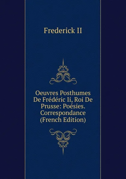 Обложка книги Oeuvres Posthumes De Frederic Ii, Roi De Prusse: Poesies. Correspondance (French Edition), Frederick II