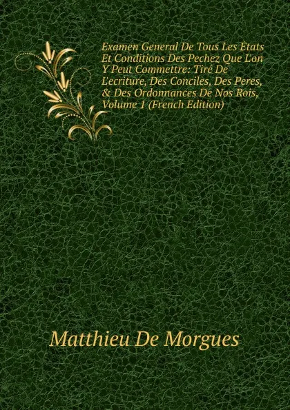 Обложка книги Examen General De Tous Les Etats Et Conditions Des Pechez Que L.on Y Peut Commettre: Tire De L.ecriture, Des Conciles, Des Peres, . Des Ordonnances De Nos Rois, Volume 1 (French Edition), Matthieu De Morgues