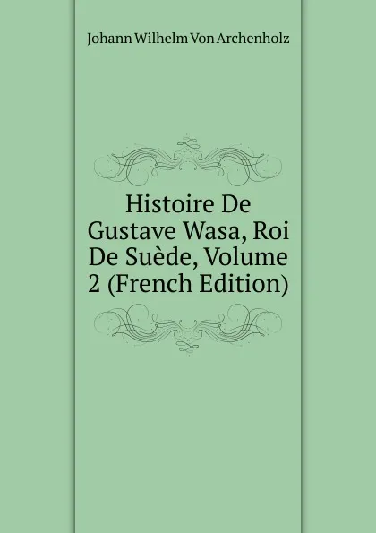 Обложка книги Histoire De Gustave Wasa, Roi De Suede, Volume 2 (French Edition), Johann Wilhelm von Archenholz