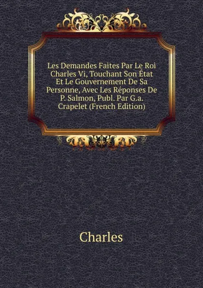 Обложка книги Les Demandes Faites Par Le Roi Charles Vi, Touchant Son Etat Et Le Gouvernement De Sa Personne, Avec Les Reponses De P. Salmon, Publ. Par G.a. Crapelet (French Edition), Charles