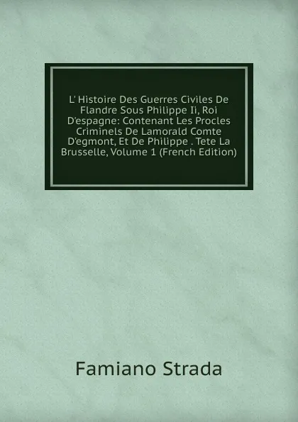 Обложка книги L. Histoire Des Guerres Civiles De Flandre Sous Philippe Ii, Roi D.espagne: Contenant Les Procles Criminels De Lamorald Comte D.egmont, Et De Philippe . Tete La Brusselle, Volume 1 (French Edition), Famiano Strada