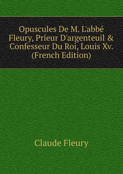 Обложка книги Opuscules De M. L.abbe Fleury, Prieur D.argenteuil . Confesseur Du Roi, Louis Xv. (French Edition), Fleury Claude