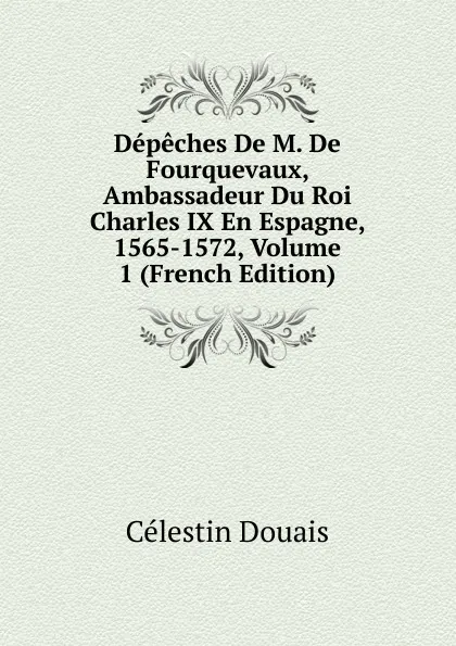 Обложка книги Depeches De M. De Fourquevaux, Ambassadeur Du Roi Charles IX En Espagne, 1565-1572, Volume 1 (French Edition), Célestin Douais