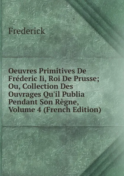 Обложка книги Oeuvres Primitives De Frederic Ii, Roi De Prusse; Ou, Collection Des Ouvrages Qu.il Publia Pendant Son Regne, Volume 4 (French Edition), Frederick