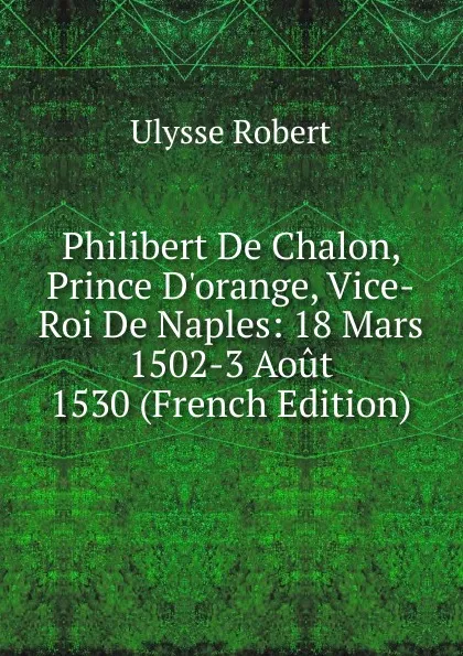 Обложка книги Philibert De Chalon, Prince D.orange, Vice-Roi De Naples: 18 Mars 1502-3 Aout 1530 (French Edition), Ulysse Robert