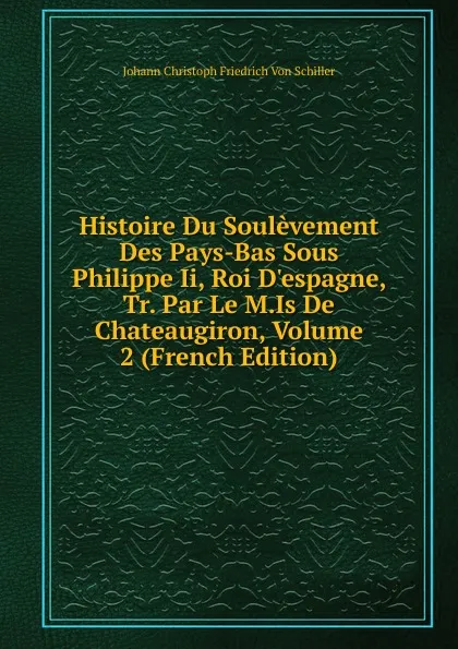 Обложка книги Histoire Du Soulevement Des Pays-Bas Sous Philippe Ii, Roi D.espagne, Tr. Par Le M.Is De Chateaugiron, Volume 2 (French Edition), Johann Christoph Friedrich von Schiller