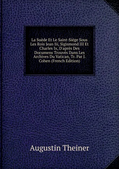 Обложка книги La Suede Et Le Saint-Siege Sous Les Rois Jean Iii, Sigismond III Et Charles Ix, D.apres Des Documens Trouves Dans Les Archives Du Vatican, Tr. Par J. Cohen (French Edition), Augustin Theiner