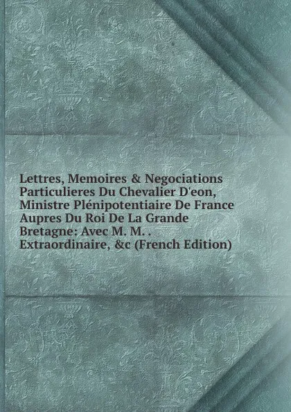 Обложка книги Lettres, Memoires . Negociations Particulieres Du Chevalier D.eon, Ministre Plenipotentiaire De France Aupres Du Roi De La Grande Bretagne: Avec M. M. . Extraordinaire, .c (French Edition), 