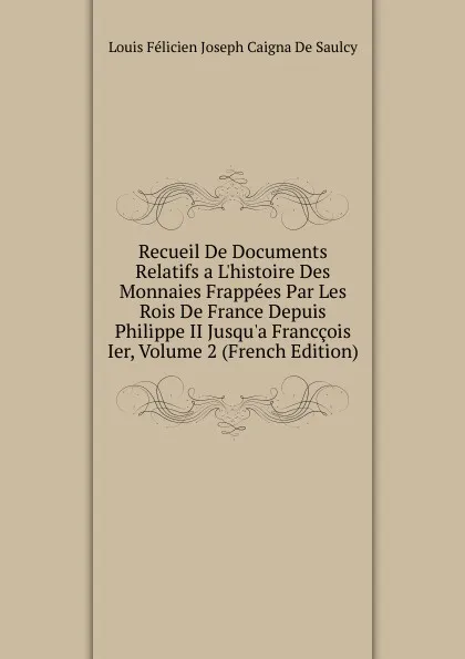 Обложка книги Recueil De Documents Relatifs a L.histoire Des Monnaies Frappees Par Les Rois De France Depuis Philippe II Jusqu.a Franccois Ier, Volume 2 (French Edition), Louis Félicien Joseph Caigna De Saulcy