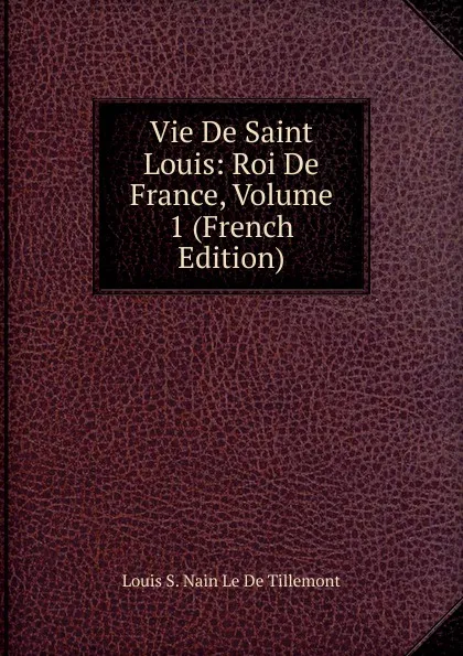 Обложка книги Vie De Saint Louis: Roi De France, Volume 1 (French Edition), Louis S. Nain Le De Tillemont