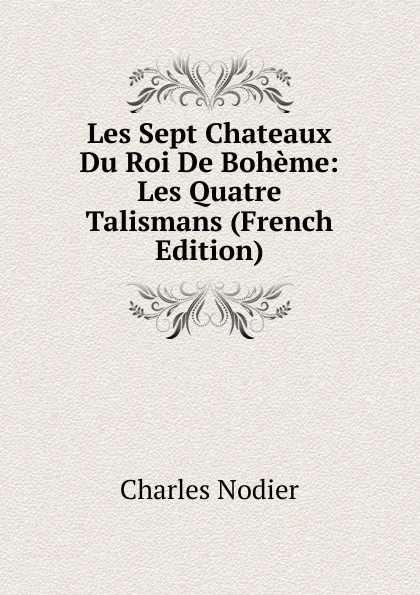 Обложка книги Les Sept Chateaux Du Roi De Boheme: Les Quatre Talismans (French Edition), Charles Nodier