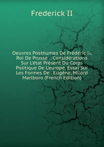 Обложка книги Oeuvres Posthumes De Frederic Ii, Roi De Prusse .: Considerations Sur L.etat Present Du Corps Politique De L.europe. Essai Sur Les Formes De . Eugene, Milord Marlboro (French Edition), Frederick II