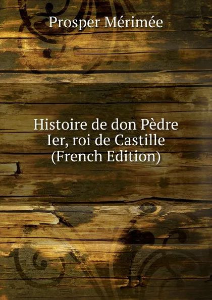 Обложка книги Histoire de don Pedre Ier, roi de Castille (French Edition), Mérimée Prosper