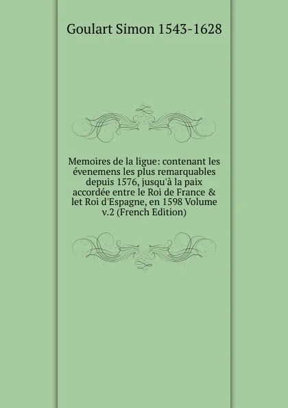 Обложка книги Memoires de la ligue: contenant les evenemens les plus remarquables depuis 1576, jusqu.a la paix accordee entre le Roi de France . let Roi d.Espagne, en 1598 Volume v.2 (French Edition), Goulart Simon 1543-1628