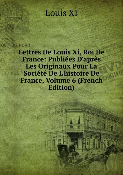 Обложка книги Lettres De Louis Xi, Roi De France: Publiees D.apres Les Originaux Pour La Societe De L.histoire De France, Volume 6 (French Edition), Louis XI