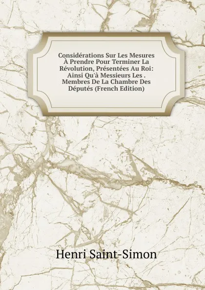 Обложка книги Considerations Sur Les Mesures A Prendre Pour Terminer La Revolution, Presentees Au Roi: Ainsi Qu.a Messieurs Les . Membres De La Chambre Des Deputes (French Edition), Henri Saint-Simon