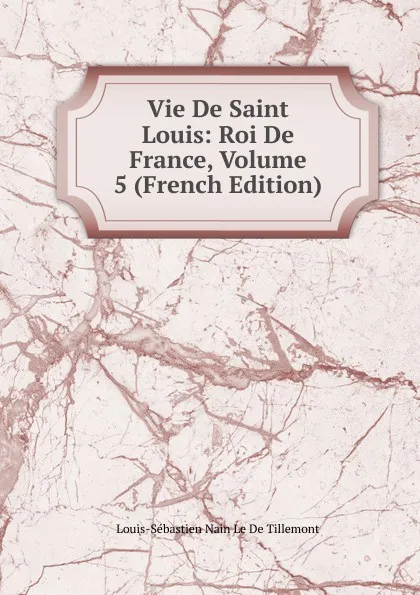 Обложка книги Vie De Saint Louis: Roi De France, Volume 5 (French Edition), Louis-Sébastien Nain Le De Tillemont