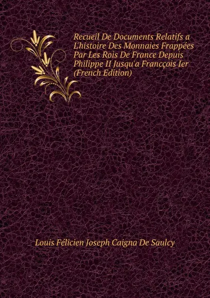 Обложка книги Recueil De Documents Relatifs a L.histoire Des Monnaies Frappees Par Les Rois De France Depuis Philippe II Jusqu.a Franccois Ier (French Edition), Louis Félicien Joseph Caigna De Saulcy