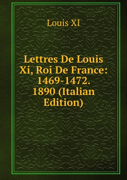 Обложка книги Lettres De Louis Xi, Roi De France: 1469-1472. 1890 (Italian Edition), Louis XI