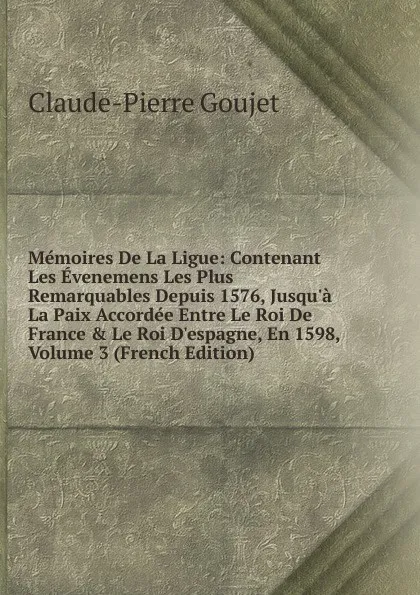 Обложка книги Memoires De La Ligue: Contenant Les Evenemens Les Plus Remarquables Depuis 1576, Jusqu.a La Paix Accordee Entre Le Roi De France . Le Roi D.espagne, En 1598, Volume 3 (French Edition), Claude-Pierre Goujet