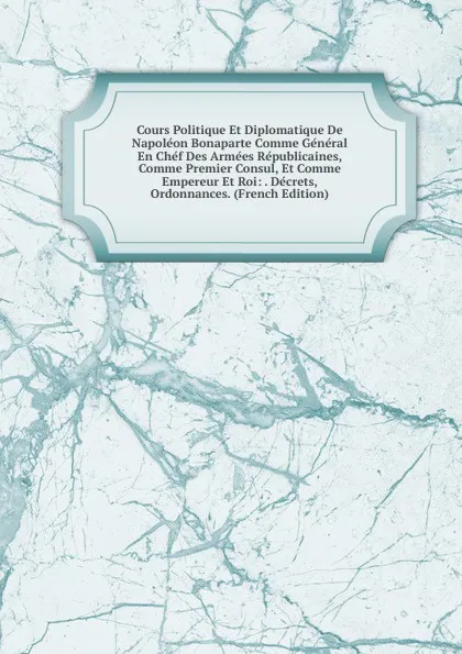 Обложка книги Cours Politique Et Diplomatique De Napoleon Bonaparte Comme General En Chef Des Armees Republicaines, Comme Premier Consul, Et Comme Empereur Et Roi: . Decrets, Ordonnances. (French Edition), 