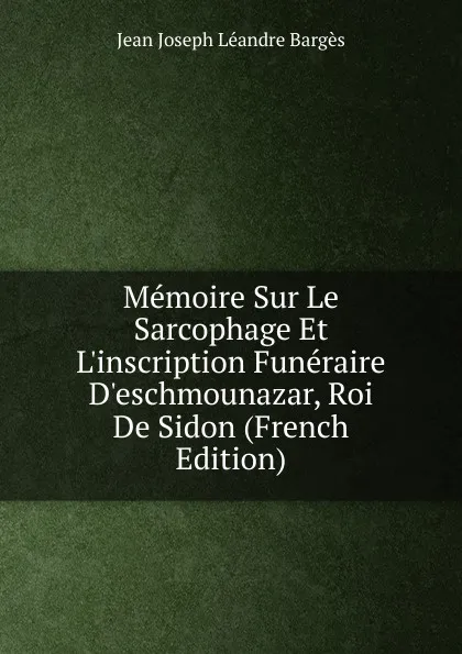 Обложка книги Memoire Sur Le Sarcophage Et L.inscription Funeraire D.eschmounazar, Roi De Sidon (French Edition), Jean Joseph Léandre Bargès