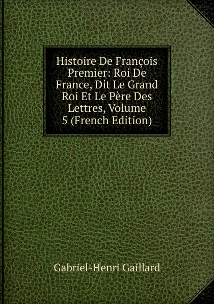 Обложка книги Histoire De Francois Premier: Roi De France, Dit Le Grand Roi Et Le Pere Des Lettres, Volume 5 (French Edition), Gabriel-Henri Gaillard