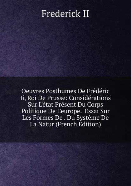 Обложка книги Oeuvres Posthumes De Frederic Ii, Roi De Prusse: Considerations Sur L.etat Present Du Corps Politique De L.europe.  Essai Sur Les Formes De . Du Systeme De La Natur (French Edition), Frederick II