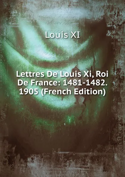 Обложка книги Lettres De Louis Xi, Roi De France: 1481-1482. 1905 (French Edition), Louis XI