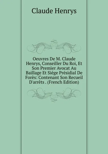 Обложка книги Oeuvres De M. Claude Henrys, Conseiller Du Roi, Et Son Premier Avocat Au Baillage Et Siege Presidial De Fores: Contenant Son Recueil D.arrets . (French Edition), Claude Henrys