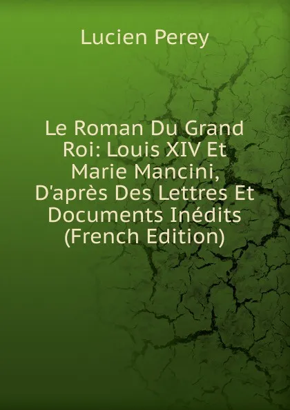 Обложка книги Le Roman Du Grand Roi: Louis XIV Et Marie Mancini, D.apres Des Lettres Et Documents Inedits (French Edition), Lucien Perey