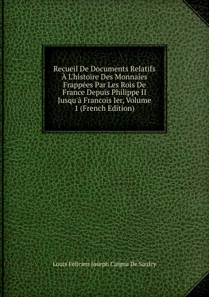 Обложка книги Recueil De Documents Relatifs A L.histoire Des Monnaies Frappees Par Les Rois De France Depuis Philippe II Jusqu.a Francois Ier, Volume 1 (French Edition), Louis Félicien Joseph Caigna De Saulcy