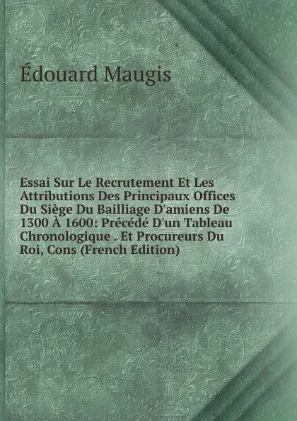 Обложка книги Essai Sur Le Recrutement Et Les Attributions Des Principaux Offices Du Siege Du Bailliage D.amiens De 1300 A 1600: Precede D.un Tableau Chronologique . Et Procureurs Du Roi, Cons (French Edition), Édouard Maugis