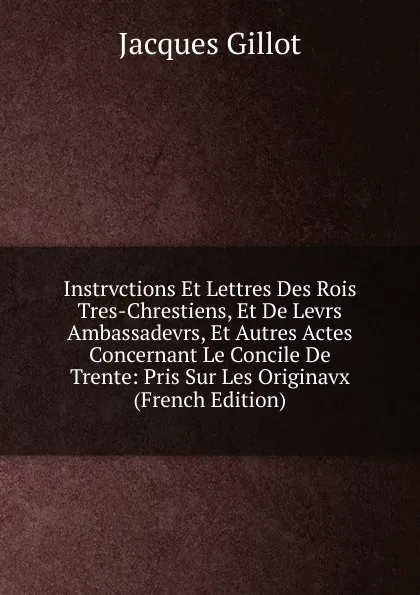 Обложка книги Instrvctions Et Lettres Des Rois Tres-Chrestiens, Et De Levrs Ambassadevrs, Et Autres Actes Concernant Le Concile De Trente: Pris Sur Les Originavx (French Edition), Jacques Gillot