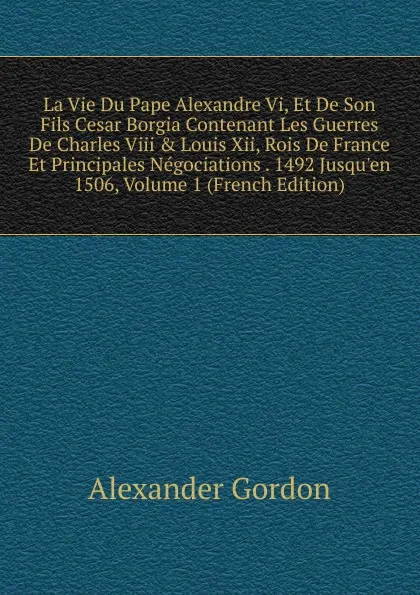 Обложка книги La Vie Du Pape Alexandre Vi, Et De Son Fils Cesar Borgia Contenant Les Guerres De Charles Viii . Louis Xii, Rois De France Et Principales Negociations . 1492 Jusqu.en 1506, Volume 1 (French Edition), Alexander Gordon