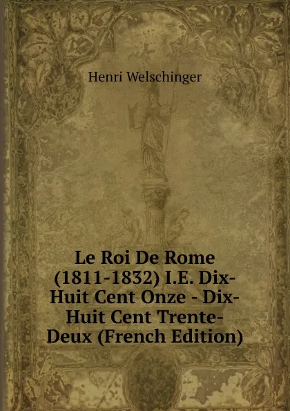 Обложка книги Le Roi De Rome (1811-1832) I.E. Dix-Huit Cent Onze - Dix-Huit Cent Trente-Deux (French Edition), Henri Welschinger