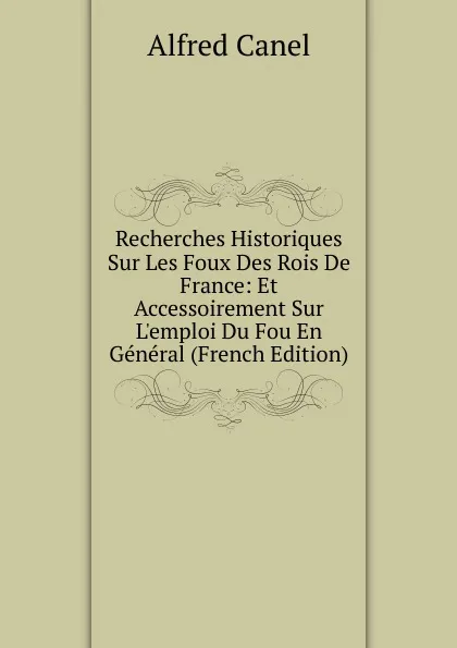 Обложка книги Recherches Historiques Sur Les Foux Des Rois De France: Et Accessoirement Sur L.emploi Du Fou En General (French Edition), Alfred Canel