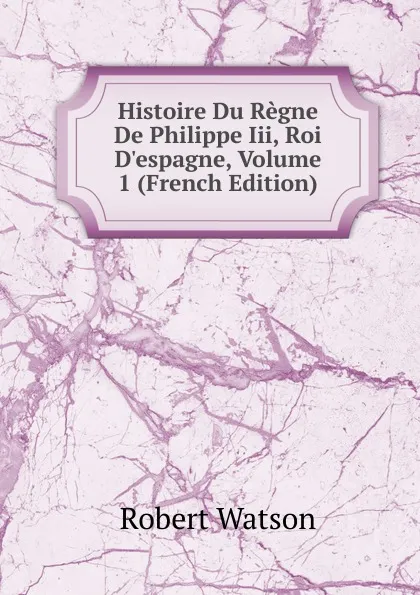 Обложка книги Histoire Du Regne De Philippe Iii, Roi D.espagne, Volume 1 (French Edition), Robert Watson