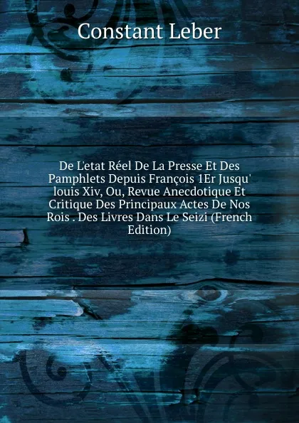 Обложка книги De L.etat Reel De La Presse Et Des Pamphlets Depuis Francois 1Er Jusqu. louis Xiv, Ou, Revue Anecdotique Et Critique Des Principaux Actes De Nos Rois . Des Livres Dans Le Seizi (French Edition), Constant Leber