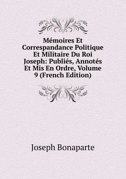 Обложка книги Memoires Et Correspandance Politique Et Militaire Du Roi Joseph: Publies, Annotes Et Mis En Ordre, Volume 9 (French Edition), Joseph Bonaparte