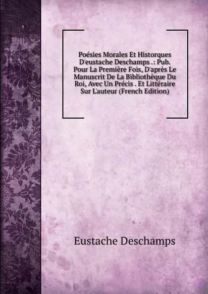 Обложка книги Poesies Morales Et Historques D.eustache Deschamps .: Pub. Pour La Premiere Fois, D.apres Le Manuscrit De La Bibliotheque Du Roi, Avec Un Precis . Et Litteraire Sur L.auteur (French Edition), Eustache Deschamps