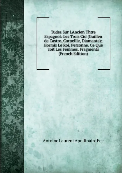 Обложка книги Tudes Sur L.Ancien Thtre Espagnol: Les Trois Cid (Guillen de Castro, Corneille, Diamante); Hormis Le Roi, Personne. Ce Que Soit Les Femmes. Fragments (French Edition), Antoine Laurent Apollinaire Fée