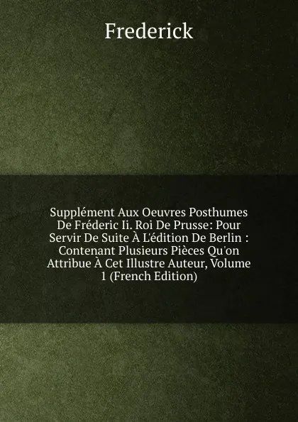 Обложка книги Supplement Aux Oeuvres Posthumes De Frederic Ii. Roi De Prusse: Pour Servir De Suite A L.edition De Berlin : Contenant Plusieurs Pieces Qu.on Attribue A Cet Illustre Auteur, Volume 1 (French Edition), Frederick